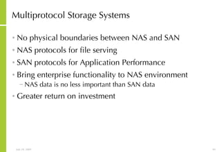 Multiprotocol Storage Systems No physical boundaries between NAS and SAN NAS protocols for file serving SAN protocols for Application Performance Bring enterprise functionality to NAS environment NAS data is no less important than SAN data Greater return on investment 