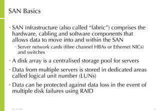 SAN Basics SAN infrastructure (also called “fabric”) comprises the hardware, cabling and software components that allows data to move into and within the SAN  Server network cards (fibre channel HBAs or Ethernet NICs) and switches A disk array is a centralised storage pool for servers Data from multiple servers is stored in dedicated areas called logical unit number (LUNs) Data can be protected against data loss in the event of multiple disk failures using RAID  