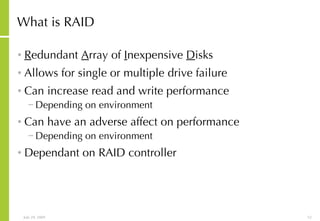 What is RAID R edundant  A rray of  I nexpensive  D isks Allows for single or multiple drive failure Can increase read and write performance Depending on environment Can have an adverse affect on performance Depending on environment Dependant on RAID controller 