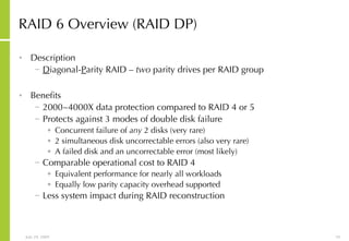 RAID 6 Overview (RAID DP) Description D iagonal- P arity RAID  –   two  parity drives per RAID group Benefits 2000~4000X data protection compared to RAID 4 or 5 Protects against 3 modes of double disk failure Concurrent failure of  any  2 disks (very rare) 2 simultaneous disk uncorrectable errors (also very rare) A failed disk and an uncorrectable error (most likely) Comparable operational cost to RAID 4 Equivalent performance for nearly all workloads Equally low parity capacity overhead supported Less system impact during RAID reconstruction 