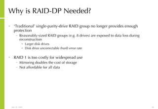 Why is RAID-DP Needed? ‘ Traditional’ single-parity-drive RAID group no longer provides enough protection Reasonably-sized RAID groups (e.g. 8 drives) are exposed to data loss during reconstruction Larger disk drives Disk drive uncorrectable (hard) error rate RAID 1 is too costly for widespread use Mirroring doubles the cost of storage Not affordable for all data 
