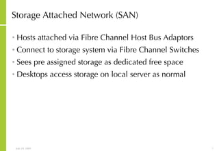Storage Attached Network (SAN) Hosts attached via Fibre Channel Host Bus Adaptors Connect to storage system via Fibre Channel Switches Sees pre assigned storage as dedicated free space Desktops access storage on local server as normal 