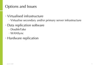 Options and Issues Virtualised infrastructure Virtualise secondary and/or primary server infrastructure Data replication software DoubleTake WANSync Hardware replication 
