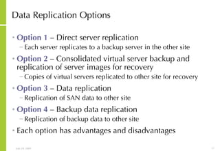 Data Replication Options Option 1  – Direct server replication Each server replicates to a backup server in the other site Option 2  – Consolidated virtual server backup and replication of server images for recovery Copies of virtual servers replicated to other site for recovery Option 3  – Data replication Replication of SAN data to other site Option 4  – Backup data replication Replication of backup data to other site Each option has advantages and disadvantages 