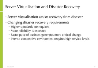 Server Virtualisation and Disaster Recovery Server Virtualisation assists recovery from disaster Changing disaster recovery requirements Higher standards are required More reliability is expected Faster pace of business generates more critical change Intense competitive environment requires high service levels 