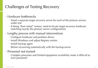 Challenges of Testing Recovery Hardware bottlenecks Need a separate target recovery server for each of the primary servers under test If doing “bare metal” restore, need to locate target recovery hardware matching exactly the primary server configurations Lengthy process with manual interventions Configure hardware and partition drives Install Windows and adjust Registry entries Install backup agent Before recovering automatically with the backup server Personnel not trained Complex processes and limited equipment availability make it difficult to train personnel 