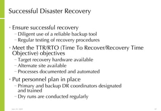 Successful Disaster Recovery Ensure successful recovery  Diligent use of a reliable backup tool Regular testing of recovery procedures Meet the TTR/RTO (Time To Recover/Recovery Time Objective) objectives Target recovery hardware available Alternate site available Processes documented and automated Put personnel plan in place Primary and backup DR coordinators designated  and trained Dry runs are conducted regularly 