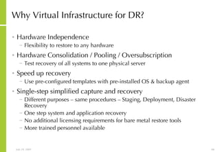 Why Virtual Infrastructure for DR? Hardware Independence Flexibility to restore to any hardware Hardware Consolidation / Pooling / Oversubscription Test recovery of all systems to one physical server Speed up recovery Use pre-configured templates with pre-installed OS & backup agent Single-step simplified capture and recovery Different purposes – same procedures – Staging, Deployment, Disaster Recovery One step system and application recovery No additional licensing requirements for bare metal restore tools More trained personnel available 