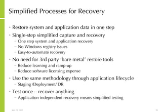 Simplified Processes for Recovery Restore system and application data in one step Single-step simplified capture and recovery One step system and application recovery No Windows registry issues Easy-to-automate recovery No need for 3rd party ‘bare metal’ restore tools Reduce learning and ramp-up Reduce software licensing expense Use the same methodology through application lifecycle Staging /Deployment/ DR Test once – recover anything Application independent recovery means simplified testing 