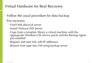 Virtual Hardware for Real Recovery Follow the usual procedure for data backup For recovery Find ONE physical server  Install VMware ESX Server Copy from a template library a virtual machine with the appropriate Windows OS service packs and the Backup Agent pre-installed Register and start VM, edit IP addresses Restore from tape into VM using backup server 