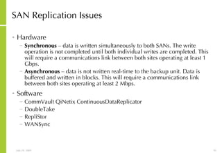 SAN Replication Issues Hardware Synchronous  – data is written simultaneously to both SANs. The write operation is not completed until both individual writes are completed. This will require a communications link between both sites operating at least 1 Gbps. Asynchronous  – data is not written real-time to the backup unit. Data is buffered and written in blocks. This will require a communications link between both sites operating at least 2 Mbps. Software CommVault QiNetix ContinuousDataReplicator DoubleTake RepliStor WANSync 