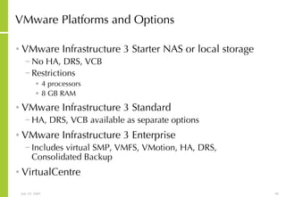 VMware Platforms and Options VMware Infrastructure 3 Starter NAS or local storage No HA, DRS, VCB Restrictions 4 processors 8 GB RAM VMware Infrastructure 3 Standard HA, DRS, VCB available as separate options VMware Infrastructure 3 Enterprise Includes virtual SMP, VMFS, VMotion, HA, DRS, Consolidated Backup VirtualCentre 