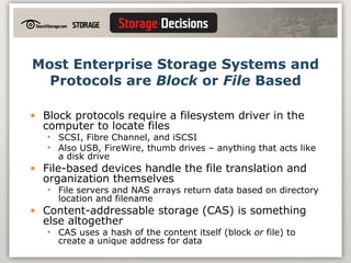 Most Enterprise Storage Systems and Protocols are  Block  or  File  Based Block protocols require a filesystem driver in the computer to locate files SCSI, Fibre Channel, and iSCSI Also USB, FireWire, thumb drives – anything that acts like a disk drive File-based devices handle the file translation and organization themselves File servers and NAS arrays return data based on directory location and filename Content-addressable storage (CAS) is something else altogether CAS uses a hash of the content itself (block  or  file) to create a unique address for data 