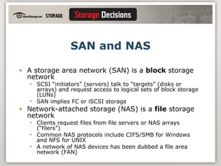 SAN and NAS A storage area network (SAN) is a  block  storage network SCSI “initiators” (servers) talk to “targets” (disks or arrays) and request access to logical sets of block storage (LUNs) SAN implies FC or iSCSI storage Network-attached storage (NAS) is a  file  storage network Clients request files from file servers or NAS arrays (“filers”) Common NAS protocols include CIFS/SMB for Windows and NFS for UNIX A network of NAS devices has been dubbed a file area network (FAN) 