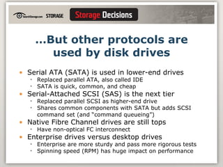 … But other protocols are used by disk drives Serial ATA (SATA) is used in lower-end drives  Replaced parallel ATA, also called IDE SATA is quick, common, and cheap Serial-Attached SCSI (SAS) is the next tier Replaced parallel SCSI as higher-end drive Shares common components with SATA but adds SCSI command set (and “command queueing”) Native Fibre Channel drives are still tops Have non-optical FC interconnect Enterprise drives versus desktop drives Enterprise are more sturdy and pass more rigorous tests Spinning speed (RPM) has huge impact on performance 