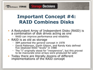 Important Concept #4: RAID Combines Disks A Redundant Array of Independent Disks (RAID) is a combination of disk drives acting as one RAID can improve performance and reliability RAID is as old as storage IBM patented the general concept in 1978  David Patterson, Garth Gibson, and Randy Katz defined five idealized RAID “levels” in 1988 The “I” originally stood for “inexpensive”, but this proved to be inaccurate once arrays were produced for sale! Today there are literally dozens of different implementations of the RAID concept 