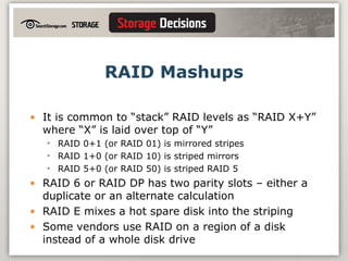 RAID Mashups It is common to “stack” RAID levels as “RAID X+Y” where “X” is laid over top of “Y” RAID 0+1 (or RAID 01) is mirrored stripes RAID 1+0 (or RAID 10) is striped mirrors RAID 5+0 (or RAID 50) is striped RAID 5 RAID 6 or RAID DP has two parity slots – either a duplicate or an alternate calculation RAID E mixes a hot spare disk into the striping Some vendors use RAID on a region of a disk instead of a whole disk drive 
