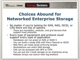 Choices Abound for Networked Enterprise Storage No matter if you’re looking for SAN, NAS, iSCSI, or CAS there are lots of options There are monolithic, modular, and grid devices that support most protocols Every type of equipment and protocol  could  support every type of application Databases  can  run great on NAS or RAID 5 You  can  build a cheap SAN with Fibre Channel or iSCSI NAS filers  can  make great archiving targets Workstations  can  share SAN storage CAS  can  be accessed with NFS or CIFS You  can  put tier-3 bulk storage on an enterprise array Modular arrays  can  outrun their big brothers 