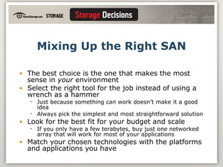 Mixing Up the Right SAN The best choice is the one that makes the most sense in  your  environment Select the right tool for the job instead of using a wrench as a hammer Just because something  can  work doesn’t make it a good idea Always pick the simplest and most straightforward solution Look for the best fit for your budget and scale If you only have a few terabytes, buy just one networked array that will work for most of your applications Match your chosen technologies with the platforms and applications you have 