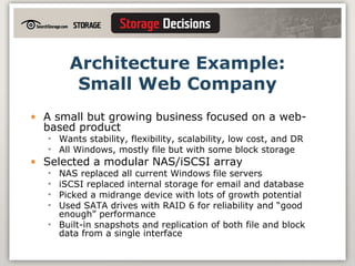 Architecture Example: Small Web Company A small but growing business focused on a web-based product Wants stability, flexibility, scalability, low cost, and DR All Windows, mostly file but with some block storage Selected a modular NAS/iSCSI array NAS replaced all current Windows file servers iSCSI replaced internal storage for email and database Picked a midrange device with lots of growth potential Used SATA drives with RAID 6 for reliability and “good enough” performance Built-in snapshots and replication of both file and block data from a single interface 