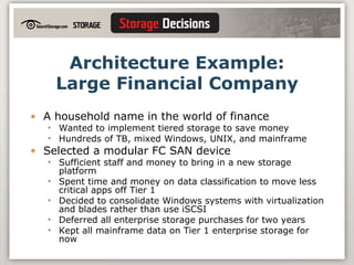 Architecture Example: Large Financial Company A household name in the world of finance Wanted to implement tiered storage to save money Hundreds of TB, mixed Windows, UNIX, and mainframe Selected a modular FC SAN device Sufficient staff and money to bring in a new storage platform Spent time and money on data classification to move less critical apps off Tier 1 Decided to consolidate Windows systems with virtualization and blades rather than use iSCSI Deferred all enterprise storage purchases for two years Kept all mainframe data on Tier 1 enterprise storage for now 