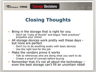 Closing Thoughts Bring in the storage that is right for you Don’t let “rules of thumb” and bogus “best practices” prejudice your choice All storage devices work pretty well these days - but none are perfect Don’t try to do anything exotic with basic devices Use the right tool for the job Make the vendors prove it works Talk to references who are doing what you want to do Create a proof of concept before buying Remember that it’s not all about the technology – even the best storage can’t fill an uncertain need! 
