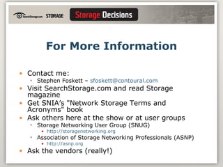 For More Information Contact me: Stephen Foskett –  [email_address] Visit SearchStorage.com and read Storage magazine Get SNIA’s "Network Storage Terms and Acronyms" book Ask others here at the show or at user groups Storage Networking User Group (SNUG) http://storagenetworking.org Association of Storage Networking Professionals (ASNP) http://asnp.org Ask the vendors (really!) 