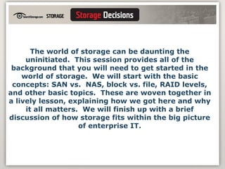 The world of storage can be daunting the uninitiated.  This session provides all of the background that you will need to get started in the world of storage.  We will start with the basic concepts: SAN vs.  NAS, block vs. file, RAID levels, and other basic topics.  These are woven together in a lively lesson, explaining how we got here and why it all matters.  We will finish up with a brief discussion of how storage fits within the big picture of enterprise IT. 