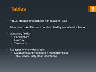 Tables
• NoSQL storage for structured non-relational data
• Table records (entities) are not described by predefined schema
• Mandatory fields:
• PartitionKey
• RowKey
• Timestamp
• Two types of entity declaration:
• ITableEntity interface
• TableEntity class

5

 