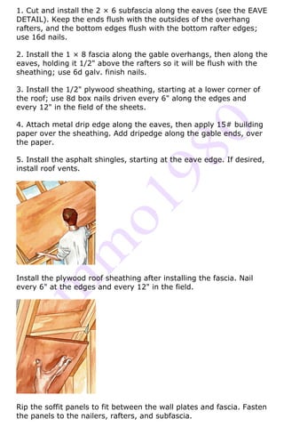 1. Cut and install the 2 × 6 subfascia along the eaves (see the EAVE
DETAIL). Keep the ends flush with the outsides of the overhang
rafters, and the bottom edges flush with the bottom rafter edges;
use 16d nails.

2. Install the 1 × 8 fascia along the gable overhangs, then along the
eaves, holding it 1/2" above the rafters so it will be flush with the
sheathing; use 6d galv. finish nails.

3. Install the 1/2" plywood sheathing, starting at a lower corner of
the roof; use 8d box nails driven every 6" along the edges and
every 12" in the field of the sheets.

4. Attach metal drip edge along the eaves, then apply 15# building
paper over the sheathing. Add dripedge along the gable ends, over
the paper.

5. Install the asphalt shingles, starting at the eave edge. If desired,
install roof vents.




Install the plywood roof sheathing after installing the fascia. Nail
every 6" at the edges and every 12" in the field.




Rip the soffit panels to fit between the wall plates and fascia. Fasten
the panels to the nailers, rafters, and subfascia.
 