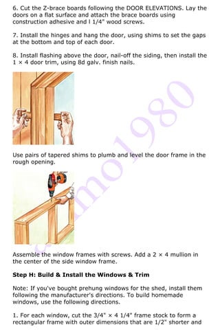 6. Cut the Z-brace boards following the DOOR ELEVATIONS. Lay the
doors on a flat surface and attach the brace boards using
construction adhesive and l 1/4" wood screws.

7. Install the hinges and hang the door, using shims to set the gaps
at the bottom and top of each door.

8. Install flashing above the door, nail-off the siding, then install the
1 × 4 door trim, using 8d galv. finish nails.




Use pairs of tapered shims to plumb and level the door frame in the
rough opening.




Assemble the window frames with screws. Add a 2 × 4 mullion in
the center of the side window frame.

Step H: Build & Install the Windows & Trim

Note: If you've bought prehung windows for the shed, install them
following the manufacturer's directions. To build homemade
windows, use the following directions.

1. For each window, cut the 3/4" × 4 1/4" frame stock to form a
rectangular frame with outer dimensions that are 1/2" shorter and
 