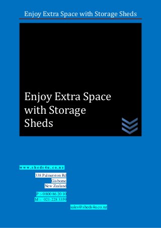 Enjoy Extra Space with Storage Sheds
w w w . s h e d s 4 u . c o . n z
338 Palmerston Rd
Gisborne
New Zealand
P :- 0800 86 20 10
M :- 021-228 3359
sales@sheds4u.co.nz
Enjoy Extra Space
with Storage
Sheds
 