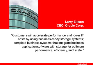 <Insert Picture Here>



                                      Larry Ellison
                                 CEO, Oracle Corp.


“Customers will accelerate performance and lower IT
    costs by using business-ready storage systems;
  complete business systems that integrate business
       application software with storage for optimum
                 performance, efficiency, and scale.”
 