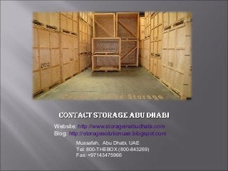Website: http://www.storageinabudhabi.com
Blog: http://storagesolutionuae.blogspot.com
        Mussafah,  Abu Dhabi, UAE
        Tel: 800-THEBOX (800-843269)
        Fax: +97143475966
 