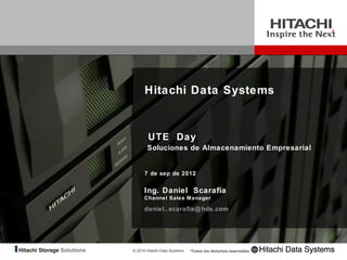 Hitachi Data Systems


        UTE Day
       Soluciones de Almacenamiento Empresarial


      7 de sep de 2012


      Ing. Daniel Scarafia
      Channel Sales Manager

      daniel..scarafia@ hds.com




© 2010 Hitachi Data Systems   •Todos los derechos reservados
 