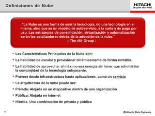 Definiciones de Nube



          •“La Nube es una forma de usar la tecnología, no una tecnología en sí
          misma, sino que es un modelo de autoservicio, a la carta y de pago por
          uso. Las estrategias de consolidación, virtualización y automatización
          serán los catalizadores detrás de la adopción de la nube.”
                                       – The 451 Group -


     • Las Características Principales de la Nube son:
      La habilidad de escalar y provisionar dinámicamente de forma rentable.
      La habilidad de aprovechar al máximo esa energía sin tener que administrar
       la complejidad de la tecnología subyacente.
      Proveer desde infraestructura hasta aplicaciones, como un servicio
     • La arquitectura de la nube puede ser:
      Privada: Alojada en un dispositivo dentro de una organización
      Pública: Alojada en Internet
      Híbrida: Una combinación de privada y pública

11
 