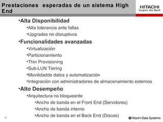 Prestaciones esperadas de un sistema High
End
     •Alta Disponibilidad
        •Alta tolerancia ante fallas
        •Upgrades no disruptivos
     •Funcionalidades avanzadas
        •Virtualización
        •Particionamiento
        •Thin Provisioning
        •Sub-LUN Tiering
        •Movilidadde datos y automatización
        •Integración con administradores de almacenamiento externos
     •Alto Desempeño
        •Arquitectura no bloqueante
            •Ancho de banda en el Front End (Servidores)
            •Ancho de banda interno
15
            •Ancho de banda en el Back End (Discos)
 