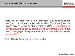 Concepto de Virtualizació n




     “Acto de integrar uno o má servicios o funciones (back
                                  s
      end) con funcionalidades adicionales (front end) con el
      propó sito de proveer abstracciones ú tiles. Tipicamente la
      virtualizació n esconde parte de la complejidad del “back
      end” , o agrega / integra nuevas funcionalidades sobre las
      existentes.”
     SNIA = Storage Networking Industry Association




24
 