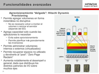 Funcionalidades avanzadas

       Aprovisionamiento “delgado”: Hitachi Dynamic
          Provisioning
• Permite agregar volumenes en forma
  instantánea no disruptiva
      – No es necesario volver a montar el
        volumen o reinicar el servidor
        (depende del SO)
• Agrega capacidad solo cuando las
  aplicaciones lo necesitan
      – Evita sobre aprovisionamiento
      – Permite planificar má granularmente
                             s
        las inversiones
• Permite administrar volumenes
  internos o externos (virtualizados)
• Permite recuperar espacio no utilizado
  y devolverlo al “pool”: “Zero Page
  Reclaim”
• Aumenta notablemente el desempeñ o
  general, dado que distribuye los
  distintos patrones de I/O sobre
  muchos ejes
 31
 