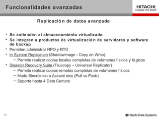 Funcionalidades avanzadas

                  Replicació n de datos avanzada

 • Se extienden al almacenamiento virtualizado
 • Se integran a productos de virtualizació n de servidores y software
   de backup
 • Permiten administrar RPO y RTO
 • In System Replication (Shadowimage - Copy on Write)
      – Permite realizar copias locales completas de volúmenes físicos y ló gicos
 • Disaster Recovery Suite (Truecopy – Universal Replicator)
      – Permite realizar copias remotas completas de volú menes físicos
      – Modo Sincró nico o Asincró nico (Pull vs Push)
      – Soporta hasta 4 Data Centers




34
 