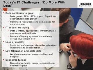 Today’s IT Challenges: “Do M ore With
Less”

 Data continues to grow
    – Data growth 20%-100%+ / year; Significant
      unstructured data growth
    – Continued regulations and compliance for
      data retention
 IT assets are aging
    – Data Centers, applications, infrastructures,
      processes and skill sets
    – Burden of legacy systems: maintaining
      versus investing in new
 Lack of mobility
    – Static tiers of storage, disruptive migration,
      impediment to consolidation
 Low Utilization and stale data
    – Wasting resources, power, cooling, and
      budgets
 Economic turmoil
    – Budget uncertainty, mergers/acquisitions,
      business agility
7
 