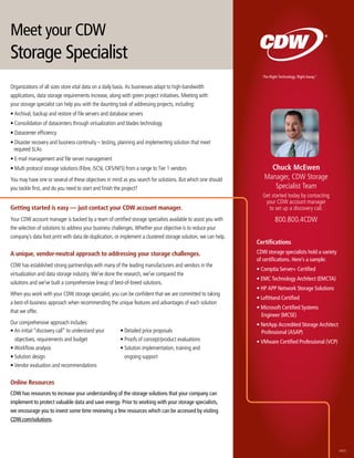 Meet your CDW
Storage Specialist
                                                                                                                The Right Technology. Right Away.
                                                                                                                                                ®




Organizations of all sizes store vital data on a daily basis. As businesses adapt to high-bandwidth
applications, data storage requirements increase, along with green project initiatives. Meeting with
your storage specialist can help you with the daunting task of addressing projects, including:
• Archival, backup and restore of file servers and database servers
• Consolidation of datacenters through virtualization and blades technology
• Datacenter efficiency
• Disaster recovery and business continuity – testing, planning and implementing solution that meet
  required SLAs
• E-mail management and file server management
• Multi protocol storage solutions (Fibre, iSCSI, CIFS/NFS) from a range to Tier 1 vendors                         chuck Mcewen
You may have one or several of these objectives in mind as you search for solutions. But which one should        Manager, CDW Storage
you tackle first, and do you need to start and finish the project?                                                  Specialist Team
                                                                                                                Get started today by contacting
                                                                                                                 your CDW account manager
Getting started is easy — just contact your cDW account manager.                                                   to set up a discovery call.
Your CDW account manager is backed by a team of certified storage specialists available to assist you with             800.800.4CDW
the selection of solutions to address your business challenges. Whether your objective is to reduce your
company’s data foot print with data de-duplication, or implement a clustered storage solution, we can help.
                                                                                                              certifications
A unique, vendor-neutral approach to addressing your storage challenges.                                      CDW storage specialists hold a variety
                                                                                                              of certifications. Here’s a sample:
CDW has established strong partnerships with many of the leading manufacturers and vendors in the
                                                                                                              • Comptia Server+ Certified
virtualization and data storage industry. We’ve done the research, we’ve compared the
                                                                                                              • EMC Technology Architect (EMCTA)
solutions and we’ve built a comprehensive lineup of best-of-breed solutions.
                                                                                                              • HP APP Network Storage Solutions
When you work with your CDW storage specialist, you can be confident that we are committed to taking
                                                                                                              • LeftHand Certified
a best-of-business approach when recommending the unique features and advantages of each solution
                                                                                                              • Microsoft Certified Systems
that we offer.
                                                                                                                Engineer (MCSE)
Our comprehensive approach includes:                                                                          • NetApp Accredited Storage Architect
• An initial “discovery call” to understand your        • Detailed price proposals                              Professional (ASAP)
  objectives, requirements and budget                   • Proofs of concept/product evaluations               • VMware Certified Professional (VCP)
• Workflow analysis                                     • Solution implementation, training and
• Solution design                                         ongoing support
• Vendor evaluation and recommendations

online resources
CDW has resources to increase your understanding of the storage solutions that your company can
implement to protect valuable data and save energy. Prior to working with your storage specialists,
we encourage you to invest some time reviewing a few resources which can be accessed by visiting
CDW.com/solutions.




                                                                                                                                                       56025
 