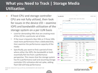 10
What you Need to Track | Storage Media
Utilization
» If host CPU and storage controller
CPU are not fully utilized, then look
for issues in the device I/O – examine
IOPS and bandwidth utilization of the
storage system on a per LUN basis
 Look for demanding VMs that are creating most
of the I/O for a particular set of disks
 If the issue is beyond a few VMs or if those VMs
need more performance than a dedicated disk,
then examine the performance capacity of the
media
 Specifically, you want to find a period of time
where either the IOPS, the bandwidth or both
essentially flat line from a performance
perspective. This means that the storage system
has hit a performance wall and assuming storage
controller CPU utilization did not spike, adding
flash SSD will help performance
10
HOW DO I KNOW MY SQL & VIRTUAL ENVIRONMENTS ARE READY FOR
SSD?
 