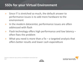 12
SSDs for your Virtual Environment
» Since IT is stretched so much, the default answer to
performance issues is to add more hardware to the
environment
» In the modern datacenter, performance issues are often
addressed with flash
» Flash technology offers high performance and low latency –
often fixes the problem
» What you need is more than a fix – a targeted analysis that
offers better results and lower cash expenditure
12
HOW DO I KNOW MY SQL & VIRTUAL ENVIRONMENTS ARE READY FOR
SSD?
 