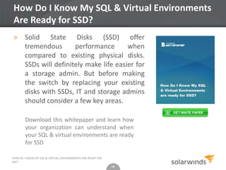 13
How Do I Know My SQL & Virtual Environments
Are Ready for SSD?
» Solid State Disks (SSD) offer
tremendous performance when
compared to existing physical disks.
SSDs will definitely make life easier for
a storage admin. But before making
the switch by replacing your existing
disks with SSDs, IT and storage admins
should consider a few key areas.
13
HOW DO I KNOW MY SQL & VIRTUAL ENVIRONMENTS ARE READY FOR
SSD?
Download this whitepaper and learn how
your organization can understand when
your SQL & virtual environments are ready
for SSD
 