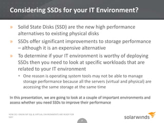 2
Considering SSDs for your IT Environment?
» Solid State Disks (SSD) are the new high performance
alternatives to existing physical disks
» SSDs offer significant improvements to storage performance
– although it is an expensive alternative
» To determine if your IT environment is worthy of deploying
SSDs then you need to look at specific workloads that are
related to your IT environment
 One reason is operating system tools may not be able to manage
storage performance because all the servers (virtual and physical) are
accessing the same storage at the same time
HOW DO I KNOW MY SQL & VIRTUAL ENVIRONMENTS ARE READY FOR
SSD?
2
In this presentation, we are going to look at a couple of important environments and
assess whether you need SSDs to improve their performance
 