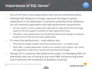 3
Importance of SQL Server®
» One of the many critical applications that must be monitored closely
» Although SQL databases no longer represent the largest capacity
requirement in the datacenter, it should be noted that these databases
can still represent applications with high performance requirements
 For this reason, IT pros usually place SQL data on high performance storage
systems that can support hundreds of high-speed hard drives
 Therefore, some datacenters are considering flash based storage to improve
performance of SQL Server based applications
» It’s more than performance – scale reduces cost
 Flash based storage enables more than performance – it enables scale
 With SSDs, a single datacenter instance can achieve much higher user count
and application scale than it could with hard disk technology
» Storage I/O is a common SQL performance culprit, so leveraging SSDs can
potentially save cost of having to buy more RAM and processing power
and it eliminates the complexity of database clustering
3
HOW DO I KNOW MY SQL & VIRTUAL ENVIRONMENTS ARE READY FOR
SSD?
1
 