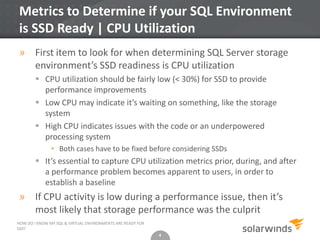 4
Metrics to Determine if your SQL Environment
is SSD Ready | CPU Utilization
4
HOW DO I KNOW MY SQL & VIRTUAL ENVIRONMENTS ARE READY FOR
SSD?
» First item to look for when determining SQL Server storage
environment’s SSD readiness is CPU utilization
 CPU utilization should be fairly low (< 30%) for SSD to provide
performance improvements
 Low CPU may indicate it’s waiting on something, like the storage
system
 High CPU indicates issues with the code or an underpowered
processing system
• Both cases have to be fixed before considering SSDs
 It’s essential to capture CPU utilization metrics prior, during, and after
a performance problem becomes apparent to users, in order to
establish a baseline
» If CPU activity is low during a performance issue, then it’s
most likely that storage performance was the culprit
 
