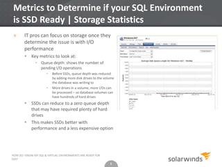 5
Metrics to Determine if your SQL Environment
is SSD Ready | Storage Statistics
» IT pros can focus on storage once they
determine the issue is with I/O
performance
 Key metrics to look at:
• Queue depth: shows the number of
pending I/O operations
• Before SSDs, queue depth was reduced
by adding more disk drives to the volume
the database was writing to
• More drives in a volume, more I/Os can
be processed – so database volumes can
have hundreds of hard drives
 SSDs can reduce to a zero queue depth
that may have required plenty of hard
drives
 This makes SSDs better with
performance and a less expensive option
5
HOW DO I KNOW MY SQL & VIRTUAL ENVIRONMENTS ARE READY FOR
SSD?
 