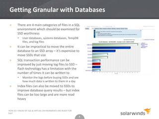 6
Getting Granular with Databases
» There are 4 main categories of files in a SQL
environment which should be examined for
SSD worthiness
 User databases, systems databases, TempDB
files, and log files
» It can be impractical to move the entire
database to an SSD array – it’s expensive to
move SSDs that size
» SQL transaction performance can be
improved by just moving log files to SSD –
flash technology has a limitation with the
number of times it can be written to
 Monitor the logs before buying SSDs and see
how much data is written to them in a day
» Index files can also be moved to SSDs to
improve database query results – but index
files can be too large and are more read
heavy
6
HOW DO I KNOW MY SQL & VIRTUAL ENVIRONMENTS ARE READY FOR
SSD?
 